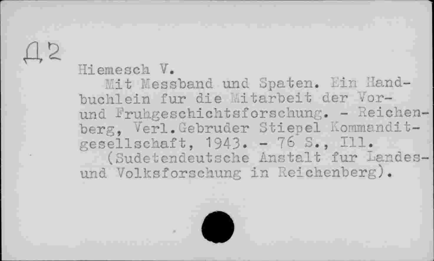 ﻿Hiemesch V.
Mit Messband und Spaten. Ein Iland-buchlein fur die Mitarbeit der Vor-und Fruhgeschichtsforschung. - Reichenberg, Verl.Gebrüder Stiepel Kommanditgesellschaft, 1943« - 76 S., Ill.
(Sudetendeutsche Anstalt fur Landesund Volksforschung in Reichenberg).